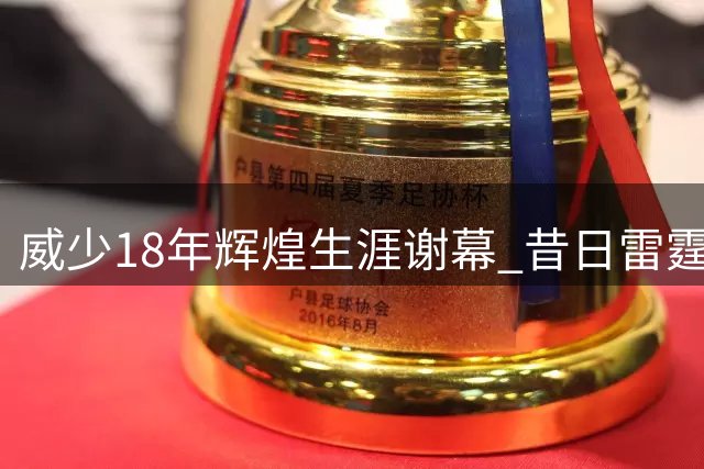 威少18年辉煌生涯谢幕 昔日雷霆硬汉拒绝替补告别赛场